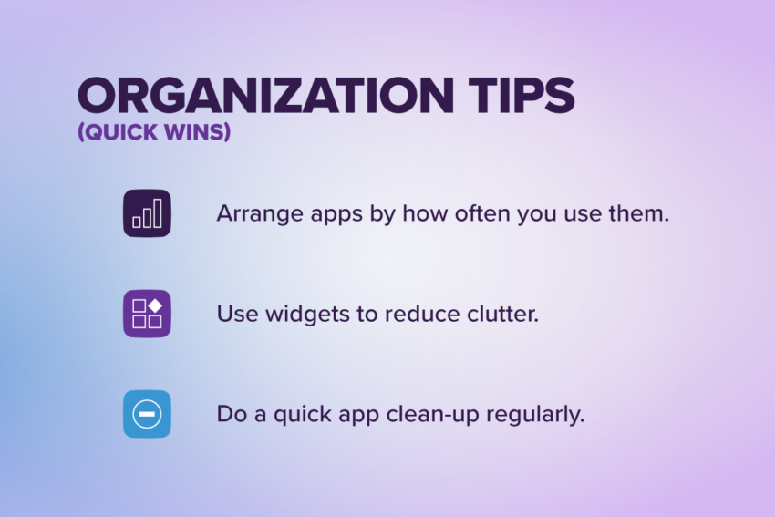 Organization tips (quick wins): Arrange apps by how often you use them, use widgets to reduce clutter, do a quick app clean up regularly.