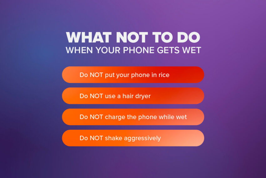 What not to do when your phone gets wet: DO NOT put your phone on rice, use a hair dryer, charge your phone while wet, shake aggressively